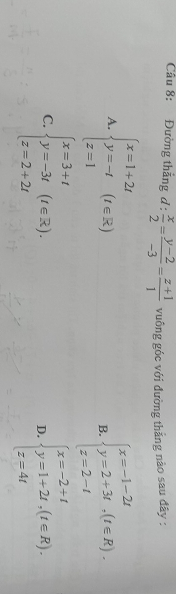 Đường thắng d: x/2 = (y-2)/-3 = (z+1)/1  vuông góc với đường thẳng nào sau đây :
A. beginarrayl x=1+2t y=-t z=1endarray.  (t∈ Z) B. beginarrayl x=-1-2t y=2+3t,(t∈ R). z=2-tendarray.
C. beginarrayl x=3+t y=-3t z=2+2tendarray.  (t∈ R).
D. beginarrayl x=-2+t y=1+2t,(t∈ R). z=4tendarray.