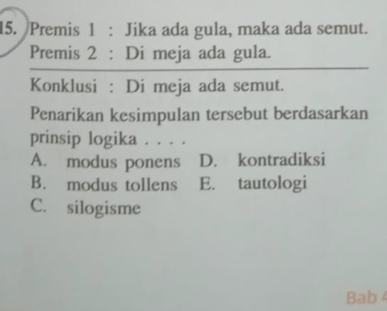 Premis 1 : Jika ada gula, maka ada semut.
Premis 2 : Di meja ada gula.
Konklusi : Di meja ada semut.
Penarikan kesimpulan tersebut berdasarkan
prinsip logika . . . .
A. modus ponens D. kontradiksi
B. modus tollens E. tautologi
C. silogisme
Bab 4