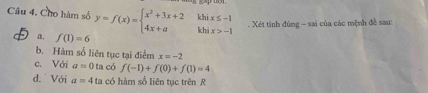 Cho hàm số y=f(x)=beginarrayl x^2+3x+2khix≤ -1 4x+akhix>-1endarray.. Xét tính đúng - sai của các mệnh đề sau:
a. f(1)=6
b. Hàm số liên tục tại điểm x=-2
c. Với a=0 ta có f(-1)+f(0)+f(1)=4
d. Với a=4 ta có hàm số liên tục trên R