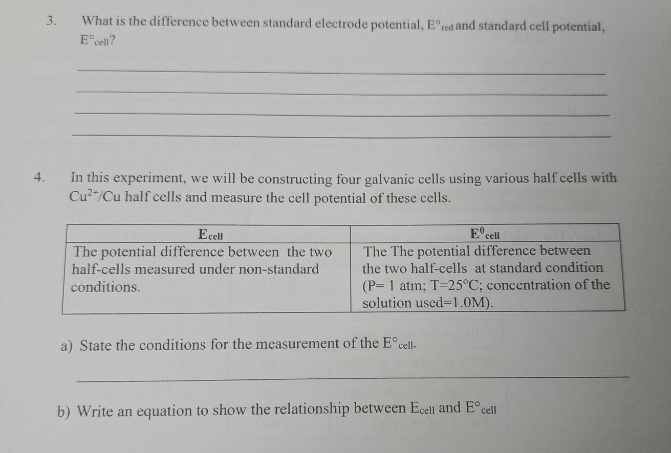 What is the difference between standard electrode potential, E°red and standard cell potential,
E°cell ?
_
_
_
_
4. In this experiment, we will be constructing four galvanic cells using various half cells with
Cu^(2+)/C Cu half cells and measure the cell potential of these cells.
a) State the conditions for the measurement of the E°cell.
_
b) Write an equation to show the relationship between E_cell and E° cell