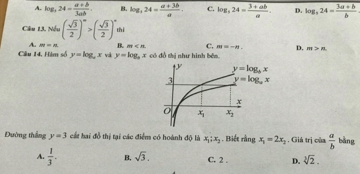 A. log _524= (a+b)/3ab . B. log _524= (a+3b)/a . C. log _524= (3+ab)/a . D. log _524= (3a+b)/b 
Câu 13. Nếu ( sqrt(3)/2 )^m>( sqrt(3)/2 )^n thì
A. m=n.
B. m
C. m=-n.
D. m>n.
Câu 14. Hàm số y=log _ax và y=log _bx có đồ thị như hình bên.
Đường thẳng y=3 cắt hai đồ thị tại các điểm có hoành độ là x_1;x_2. Biết rằng x_1=2x_2. Giá trị cia a/b  bằng
A.  1/3 .
B. sqrt(3).
C. 2 . D. sqrt[3](2).