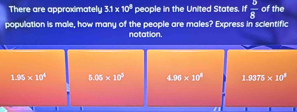 There are approximately 3.1* 10^8 people in the United States. If  5/8  of the
population is male, how many of the people are males? Express in scientific
notation.
1.95* 10^4
5.05* 10^5
4.96* 10^8
1.9375* 10^8