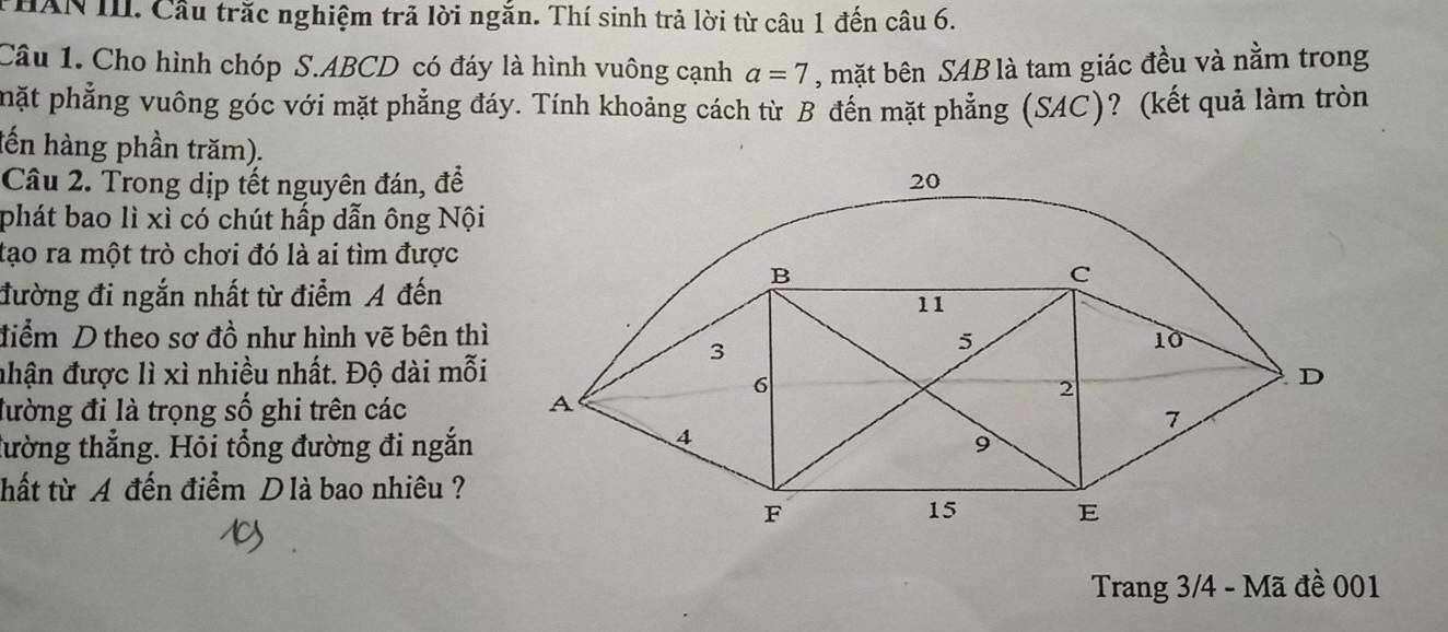 HAN III. Cầu trăc nghiệm trả lời ngắn. Thí sinh trả lời từ câu 1 đến câu 6. 
Câu 1. Cho hình chóp S. ABCD có đáy là hình vuông cạnh a=7 , mặt bên SAB là tam giác đều và nằm trong 
phặt phẳng vuông góc với mặt phẳng đáy. Tính khoảng cách từ B đến mặt phẳng (SAC)? (kết quả làm tròn 
lến hàng phần trăm). 
Câu 2. Trong dịp tết nguyên đán, để 
phát bao lì xì có chút hấp dẫn ông Nội 
tạo ra một trò chơi đó là ai tìm được 
đường đi ngắn nhất từ điểm A đến 
điểm D theo sơ đồ như hình vẽ bên thì 
nhận được lì xì nhiều nhất. Độ dài mỗi 
đường đi là trọng số ghi trên các 
tường thẳng. Hỏi tổng đường đi ngắn 
thất từ A đến điểm Dlà bao nhiêu ? 
Trang 3/4 - Mã đề 001