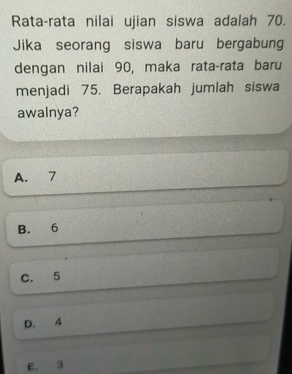 Rata-rata nilai ujian siswa adalah 70.
Jika seorang siswa baru bergabung
dengan nilai 90, maka rata-rata baru
menjadi 75. Berapakah jumlah siswa
awalnya?
A. 7
B. 6
C. 5
D. 4
E. 3