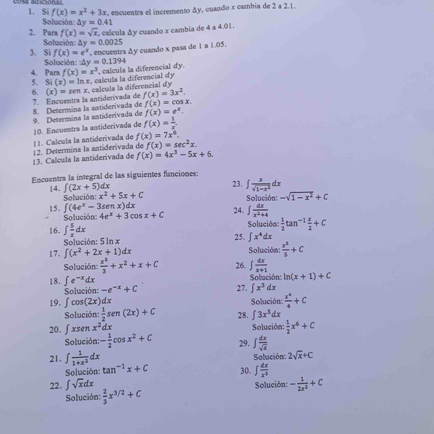 cosa adicional
1. Si f(x)=x^2+3x , encuentra el incremento Δy, cuando x cambia de 2 a 2.1.
Solución: △ y=0.41
2. Para f(x)=sqrt(x) , calcula Δy cuando x cambia de 4 a 4.01.
Solución: △ y=0.0025
3. Si f(x)=e^x , encuentra ∆y cuando x pasa de 1 a 1.05.
Solución: :△ y=0.1394
4. Para f(x)=x^3
5. Si (x)=ln x , calcula la diferencial dy , calcula la diferencial dy.
6. (x)=senx , calcula la diferencial dy
7. Ençuentra la antiderivada de f(x)=3x^2.
8. Determina la antiderivada de f(x)=cos x.
9. Determina la antiderivada de f(x)=e^x.
10. Encuentra la antiderivada de f(x)= 1/x .!!. Calcula la antiderivada de f(x)=7x^6.
12. Determina la antiderivada de f(x)=sec^2x.
|3. Calcula la antiderivada de f(x)=4x^3-5x+6.
Encuentra la integral de las siguientes funciones:
14. ∈t (2x+5)dx 23. ∈t  x/sqrt(1-x^2) dx
Solución: x^2+5x+C Solución: -sqrt(1-x^2)+C
15. ∈t (4e^x-3senx)dx
Solución: 4e^x+3cos x+C 24. ∈t  dx/x^2+4 
Solución:  1/2 tan^(-1) x/2 +C
16. ∈t  5/x dx 25. ∈t x^4dx
Solución: 5 ln x
17. ∈t (x^2+2x+1)dx Solución:  x^5/5 +C
Solución:  x^3/3 +x^2+x+C 26. ∈t  dx/x+1 
18. ∈t e^(-x)dx 27. ∈t x^3dx
Solución: -e^(-x)+C Solución: ln (x+1)+C
19. ∈t cos (2x)dx Solución:  x^4/4 +C
Solución:  1/2 sen (2x)+C 28. ∈t 3x^5dx
20. ∈t xsen x^2dx Solución:  1/2 x^6+C
Solución: - 1/2 cos x^2+C 29. ∈t  dx/sqrt(x) 
21. ∈t  1/1+x^2 dx Solución: 2sqrt(x)+C
Solución: tan^(-1)x+C 30. ∈t  dx/x^3 
22. ∈t sqrt(x)dx Solución: - 1/2x^2 +C
Solución:  2/3 x^(3/2)+C