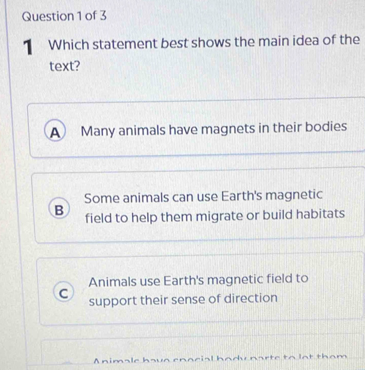 Which statement best shows the main idea of the
text?
A Many animals have magnets in their bodies
Some animals can use Earth's magnetic
B field to help them migrate or build habitats
Animals use Earth's magnetic field to
C support their sense of direction
rto to lat tham