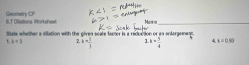 Geometry CP 
6.7 Dillations Worksheet Name_ 
State whether a dilation with the given scale factor is a reduction or an enlargement. 
1. k=3 3. k= 5/4 
2.k= 1/3 
4. k=0.93