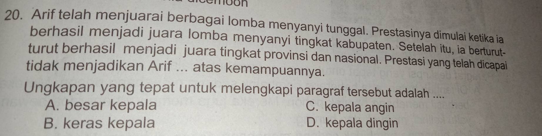 cembón
20. Arif telah menjuarai berbagai lomba menyanyi tunggal. Prestasinya dimulai ketika ia
berhasil menjadi juara lomba menyanyi tingkat kabupaten. Setelah itu, ia berturut-
turut berhasil menjadi juara tingkat provinsi dan nasional. Prestasi yang telah dicapai
tidak menjadikan Arif ... atas kemampuannya.
Ungkapan yang tepat untuk melengkapi paragraf tersebut adalah ....
A. besar kepala C. kepala angin
B. keras kepala D. kepala dingin