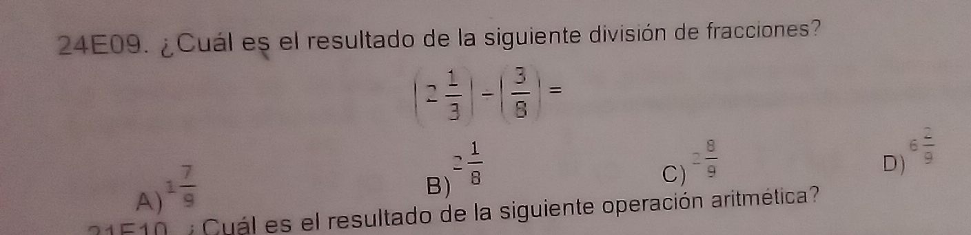 24E09. ¿Cuál es el resultado de la siguiente división de fracciones?
(2 1/3 |-| 3/8 |=
A) 1 7/9 
B) 2 1/8 
C) 2 8/9 
D) 6 2/9 
21F10 Cuál es el resultado de la siguiente operación aritmética?