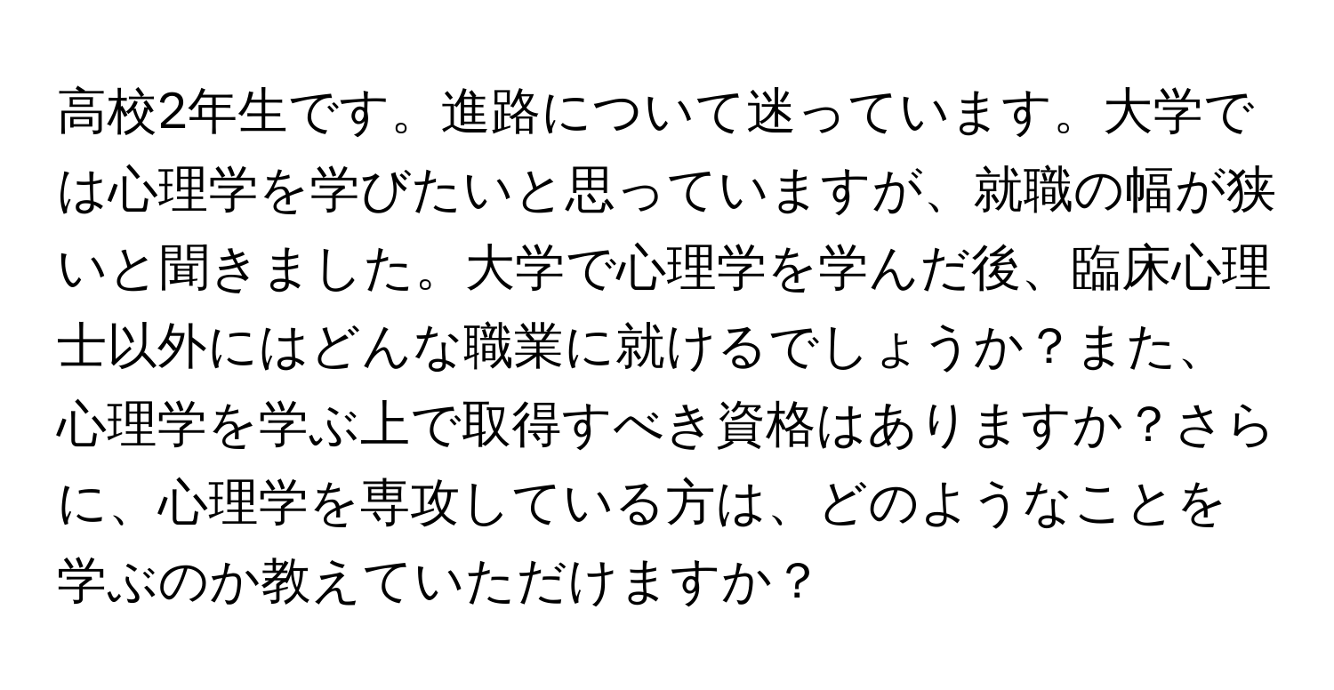 高校2年生です。進路について迷っています。大学では心理学を学びたいと思っていますが、就職の幅が狭いと聞きました。大学で心理学を学んだ後、臨床心理士以外にはどんな職業に就けるでしょうか？また、心理学を学ぶ上で取得すべき資格はありますか？さらに、心理学を専攻している方は、どのようなことを学ぶのか教えていただけますか？