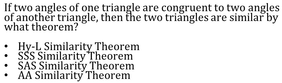 If two angles of one triangle are congruent to two angles
of another triangle, then the two triangles are similar by
what theorem?
Hy-L Similarity Theorem
SŠS Similarity Theorem
SAS Similarity Theorem
AA Similarity Theorem