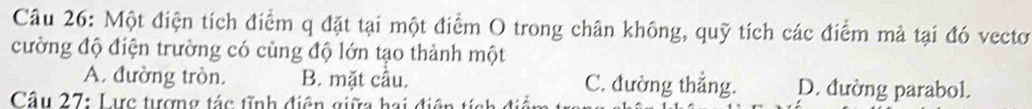 Một điện tích điểm q đặt tại một điểm O trong chân không, quỹ tích các điểm mả tại đó vecto
cường độ điện trường có cùng độ lớn tạo thành một
A. đường tròn. B. mặt cầu. C. đường thẳng. D. đường parabol.
Câu 27: Lực tượng tác tĩnh điên giữa hai điệ