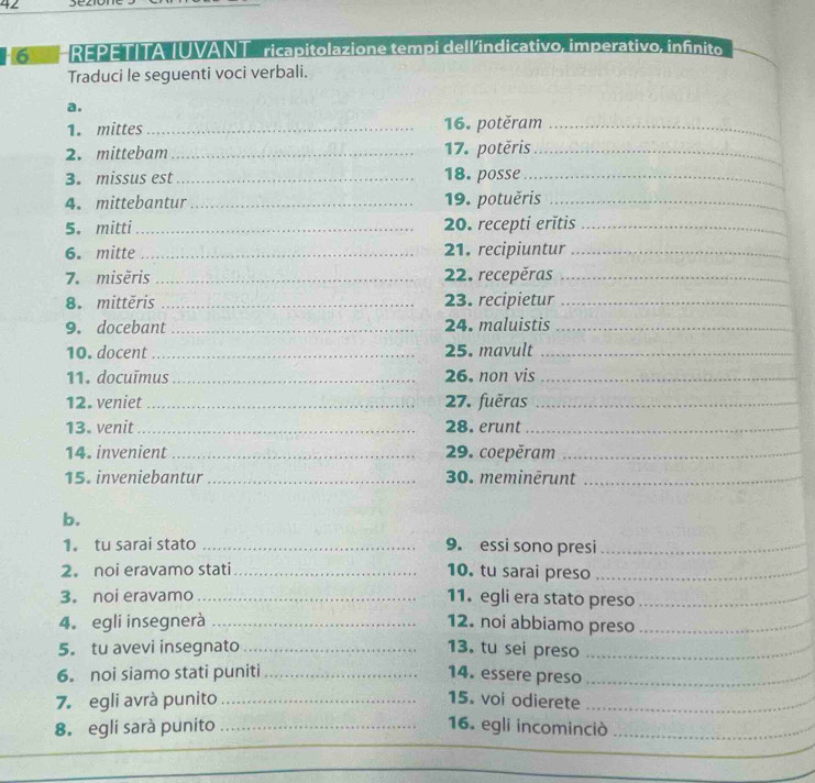 H6 HREPETITA IUVANT _ ricapitolazione tempi dell'indicativo, imperativo, infinito 
Traduci le seguenti voci verbali. 
a. 
1. mittes _16. potěram_ 
2. mittebam _17. potěris_ 
3. missus est _18. posse_ 
4. mittebantur_ 19. potuěris_ 
5. mitti_ 20. recepti erĭtis_ 
6. mitte_ 21. recipiuntur_ 
7.misěris _22. recepěras_ 
8. mittěris _23. recipietur_ 
9. docebant _24. maluistis_ 
10. docent _25. mavult_ 
11. docuīmus_ 26. non vis_ 
12. veniet _27. fuěras_ 
13. venit _28. erunt_ 
14. invenient _29. coepěram_ 
15. inveniebantur _30. meminērunt_ 
b. 
1. tu sarai stato _9. essi sono presi_ 
2。 noi eravamo stati_ 10. tu sarai preso_ 
3. noi eravamo _11. egli era stato preso_ 
4. egli insegnerà _12. noi abbiamo preso_ 
5. tu avevi insegnato_ 13. tu sei preso_ 
6. noi siamo stati puniti_ 14. essere preso_ 
7. egli avrà punito _15. voi odierete_ 
8. egli sarà punito _16. egli incominciò_