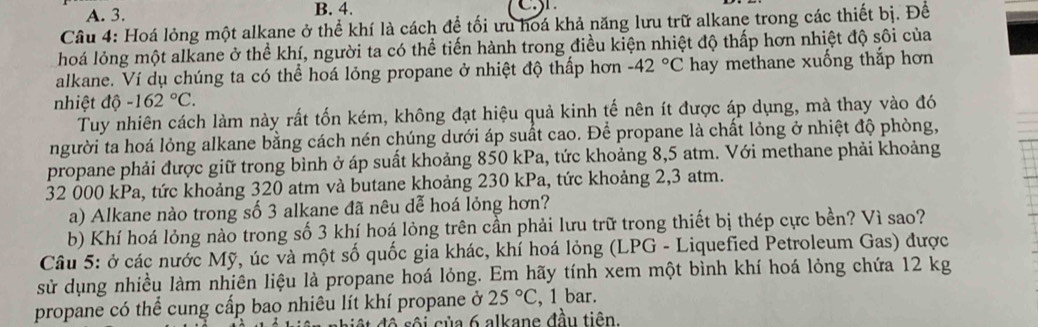 A. 3. B. 4.
Câu 4: Hoá lỏng một alkane ở thể khí là cách để tối ưu hoá khả năng lưu trữ alkane trong các thiết bị. Để
hoá lỏng một alkane ở thể khí, người ta có thể tiến hành trong điều kiện nhiệt độ thấp hơn nhiệt độ sôi của
alkane. Ví dụ chúng ta có thể hoá lỏng propane ở nhiệt độ thấp hơn -42°C hay methane xuống thắp hơn
nhiệt dhat o-162°C. 
Tuy nhiên cách làm này rất tốn kém, không đạt hiệu quả kinh tế nên ít được áp dụng, mà thay vào đó
người ta hoá lỏng alkane bằng cách nén chúng dưới áp suất cao. Để propane là chất lỏng ở nhiệt độ phòng,
propane phải được giữ trong bình ở áp suất khoảng 850 kPa, tức khoảng 8,5 atm. Với methane phải khoảng
32 000 kPa, tức khoảng 320 atm và butane khoảng 230 kPa, tức khoảng 2,3 atm.
a) Alkane nào trong số 3 alkane đã nêu dễ hoá lỏng hơn?
b) Khí hoá lỏng nào trong số 3 khí hoá lỏng trên cần phải lưu trữ trong thiết bị thép cực bền? Vì sao?
Câu 5: ở các nước Mỹ, úc và một số quốc gia khác, khí hoá lỏng (LPG - Liquefied Petroleum Gas) được
sử dụng nhiều làm nhiên liệu là propane hoá lỏng. Em hãy tính xem một bình khí hoá lỏng chứa 12 kg
propane có thể cung cấp bao nhiêu lít khí propane ở 25°C , 1 bar.
tộ sộ i của 6 alkane đầu tiên