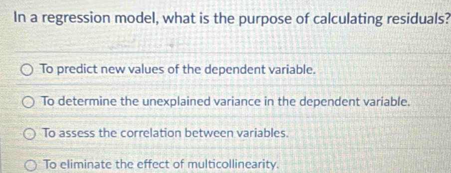 In a regression model, what is the purpose of calculating residuals?
To predict new values of the dependent variable.
To determine the unexplained variance in the dependent variable.
To assess the correlation between variables.
To eliminate the effect of multicollinearity.