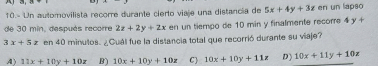 a, a+1
D
10.- Un automovilista recorre durante cierto viaje una distancia de 5x+4y+3z en un lapso
de 30 min, después recorre 2z+2y+2x en un tiempo de 10 min y finalmente recorre 4y+
3x+5z en 40 minutos. ¿Cuál fue la distancia total que recorrió durante su viaje?
A) 11x+10y+10z B) 10x+10y+10z C) 10x+10y+11z D) 10x+11y+10z