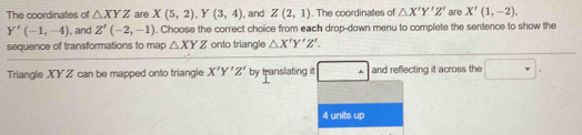 The coordinates of △ XYZ are X(5,2), Y(3,4) , and Z(2,1). The coordinates of △ X'Y'Z' are X'(1,-2).
Y'(-1,-4). and Z'(-2,-1). Choose the correct choice from each drop-down menu to complete the sentence to show the 
sequence of transformations to map △ XYZ onto triangle △ X'Y'Z'. 
Triangle XY Z can be mapped onto triangle X'Y'Z' by translating it · and reflecting it across the ∴ △ ADC=∠ BCD
4 units up