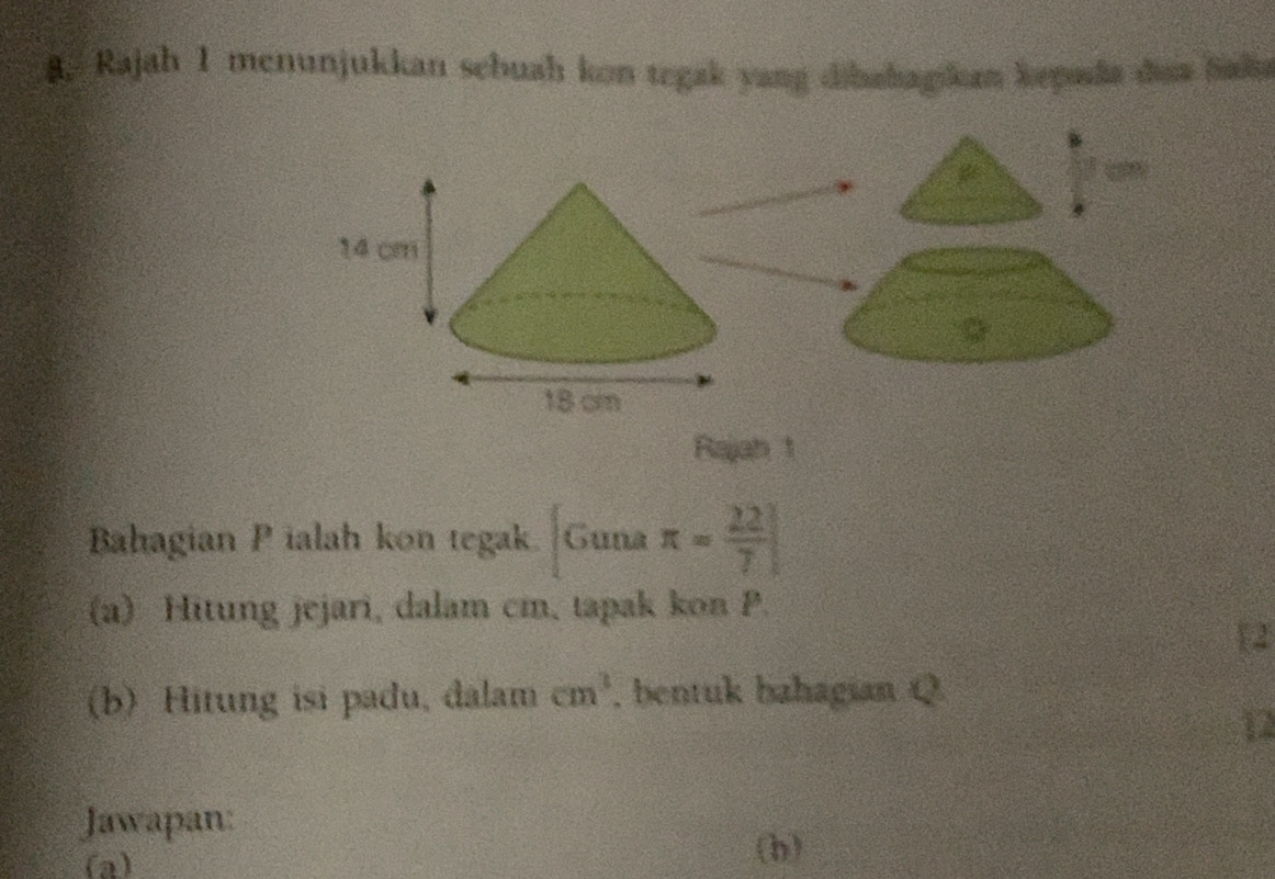 Rajah 1 menunjukkan schuah kon tegak yang dibahagikan kepada daa baka 
a 4 a 
Rajah 1 
Bahagian P ialah kon tegak [Gunaπ = 22/7 ]
(a) Hitung jejari, dalam cm, tapak kon P. 
 
(b) Hitung isi padu, đalam cm^3 , bentuk bahagian Q
12 
Jawapan: 
(a) 
(h)