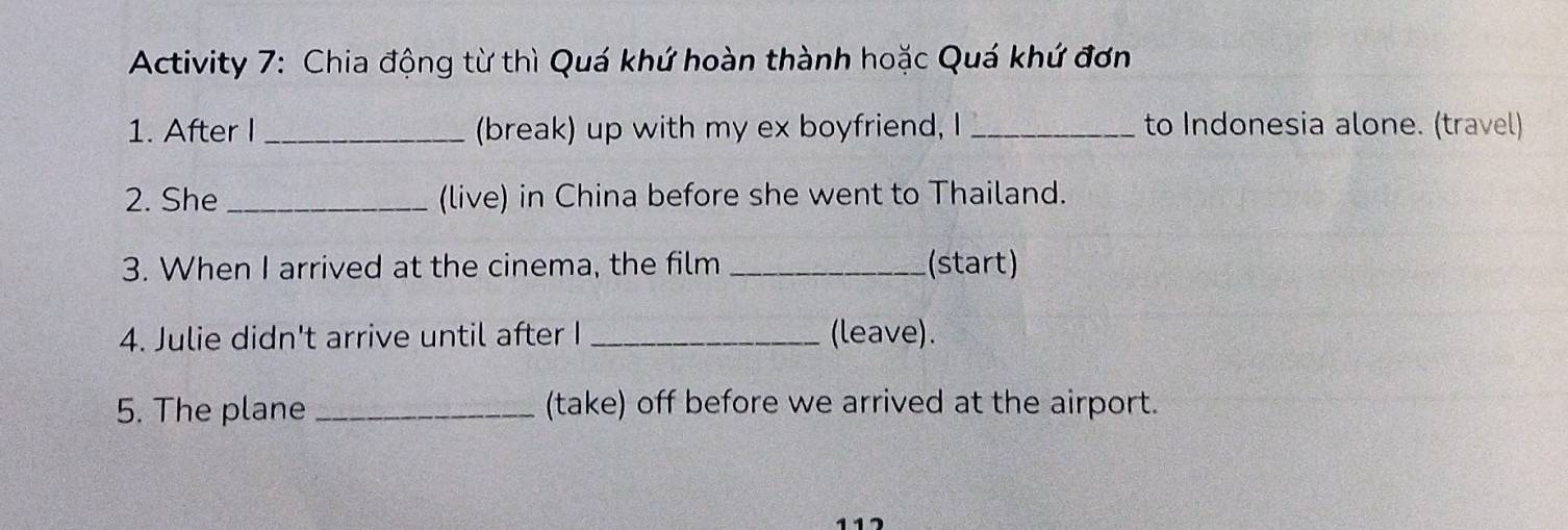 Activity 7: Chia động từ thì Quá khứ hoàn thành hoặc Quá khứ đơn 
1. After I_ (break) up with my ex boyfriend, I _to Indonesia alone. (travel) 
2. She_ (live) in China before she went to Thailand. 
3. When I arrived at the cinema, the film _(start) 
4. Julie didn't arrive until after I _(leave). 
5. The plane _(take) off before we arrived at the airport.