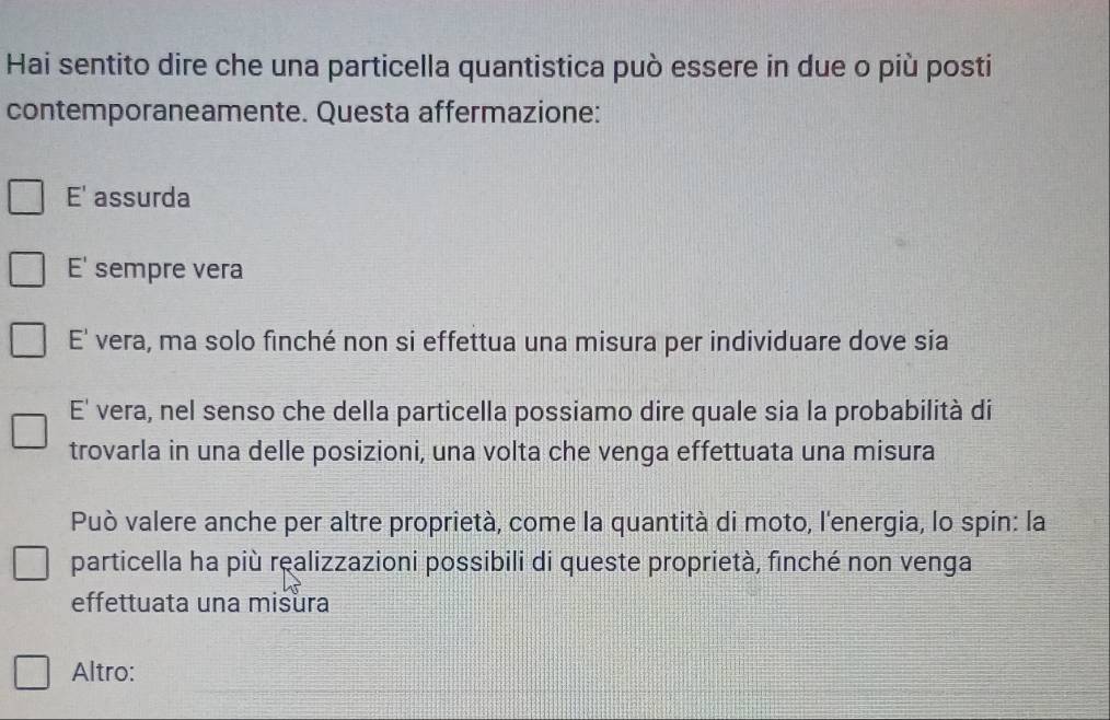 Hai sentito dire che una particella quantistica può essere in due o più posti
contemporaneamente. Questa affermazione:
E' assurda
E' sempre vera
E' vera, ma solo finché non si effettua una misura per individuare dove sia
E' vera, nel senso che della particella possiamo dire quale sia la probabilità di
trovarla in una delle posizioni, una volta che venga effettuata una misura
Può valere anche per altre proprietà, come la quantità di moto, l'energia, lo spin: la
particella ha più realizzazioni possibili di queste proprietà, finché non venga
effettuata una misura
Altro: