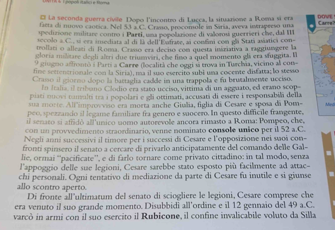 UNTA 4 l popoli italici e Roma
* La seconda guerra civile Dopo l’incontro di Lucca, la situazione a Roma si era E
fatta di nuovo caotica. Nel 53 a.C. Crasso, proconsole in Siria, aveva intrapreso una Carre?
spedizione militare contro i Parti, una popolazione di valorosi guerrieri che, dal III
secolo a.C., si era insediata al di là dell'Eufrate, ai confini con gli Stati asiatici con-
trollati o alleati di Roma. Crasso era deciso con questa iniziativa a raggiungere la
gloria militare degli altri due triumviri, che fino a quel momento gli era sfuggita. Il
9 giugno affrontò i Parti a Carre (località che oggi si trova in Turchia, vicino al con-
fine settentrionale con la Siria), ma il suo esercito subì una cocente disfatta; lo stesso
Crasso il giorno dopo la battaglia cadde in una trappola e fu brutalmente ucciso.
In Italia, il tribuno Clodio era stato ucciso, vittima di un agguato, ed erano scop-
piati nuovi tumulti tra i popolari e gli ottimati, accusati di essere i responsabili della
sua morte. Allimprovviso era morta anche Giulia, figlia di Cesare e sposa di Pom-Medi
peo, spezzando il legame familiare fra genero e suocero. In questo difficile frangente,
il senato si affidò all’unico uomo autorevole ancora rimasto a Roma: Pompeo, che,
con un provvedimento straordinario, venne nominato console unico per il 52 a.C.
Negli anni successivi il timore per i successi di Cesare e l’opposizione nei suoi con-
fronti spinsero il senato a cercare di privarlo anticipatamente del comando delle Gal-
lie, ormai “pacificate”, e di farlo tornare come privato cittadino: in tal modo, senza .
l’appoggio delle sue legioni, Cesare sarebbe stato esposto più facilmente ad attac-
chi personali. Ogni tentativo di mediazione da parte di Cesare fu inutile e si giunse
allo scontro aperto.
Di fronte all’ultimatum del senato di sciogliere le legioni, Cesare comprese che
era venuto il suo grande momento. Disubbidì all’ordine e il 12 gennaio del 49 a.C.
varcò in armi con il suo esercito il Rubicone, il confine invalicabile voluto da Silla