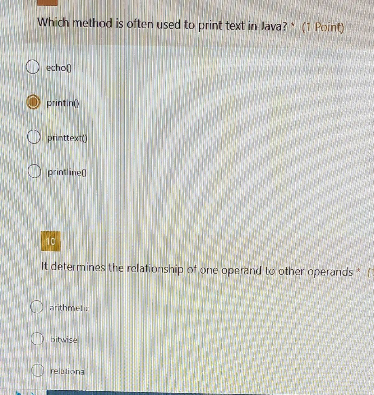 Which method is often used to print text in Java? * (1 Point)
echo()
printIn()
printtext()
printline()
10
It determines the relationship of one operand to other operands *
arithmetic
bitwise
relational