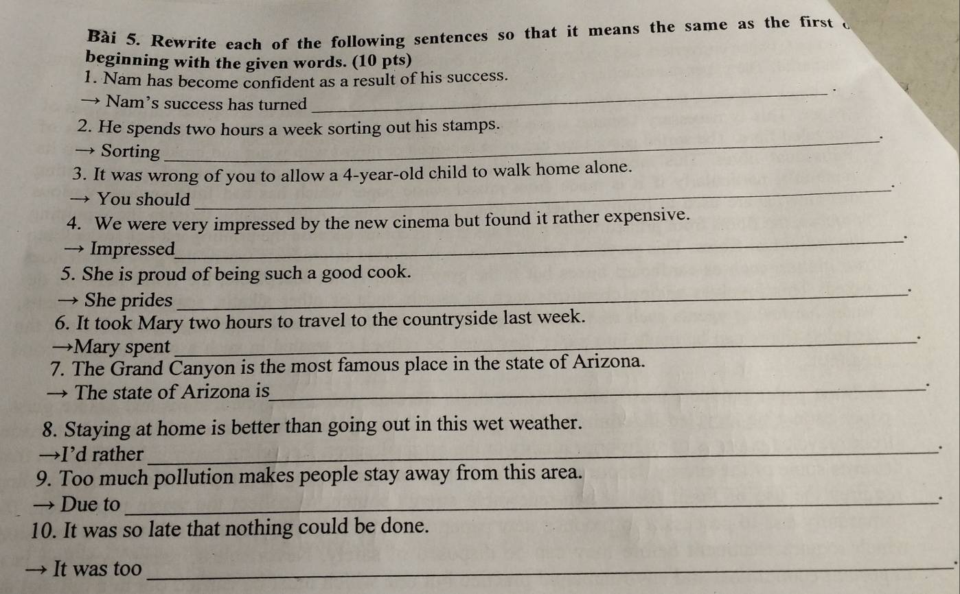 Rewrite each of the following sentences so that it means the same as the first o 
beginning with the given words. (10 pts) 
1. Nam has become confident as a result of his success. 
_. 
→ Nam’s success has turned 
2. He spends two hours a week sorting out his stamps. 
_. 
→ Sorting 
3. It was wrong of you to allow a 4-year -old child to walk home alone. 
_· 
→ You should 
4. We were very impressed by the new cinema but found it rather expensive. 
_. 
→ Impressed 
5. She is proud of being such a good cook. 
→ She prides 
_; 
6. It took Mary two hours to travel to the countryside last week. 
→Mary spent 
_. 
7. The Grand Canyon is the most famous place in the state of Arizona. 
→ The state of Arizona is_ 
8. Staying at home is better than going out in this wet weather. 
→I’d rather _` 
9. Too much pollution makes people stay away from this area. 
→ Due to_ 
10. It was so late that nothing could be done. 
→ It was too_