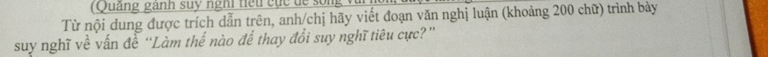 (Quảng ganh suy nghi tiế u cục dể so ng v 
Từ nội dung được trích dẫn trên, anh/chị hãy viết đoạn văn nghị luận (khoảng 200 chữ) trình bày 
suy nghĩ về vấn đề “Làm thế nào để thay đổi suy nghĩ tiêu cực?”