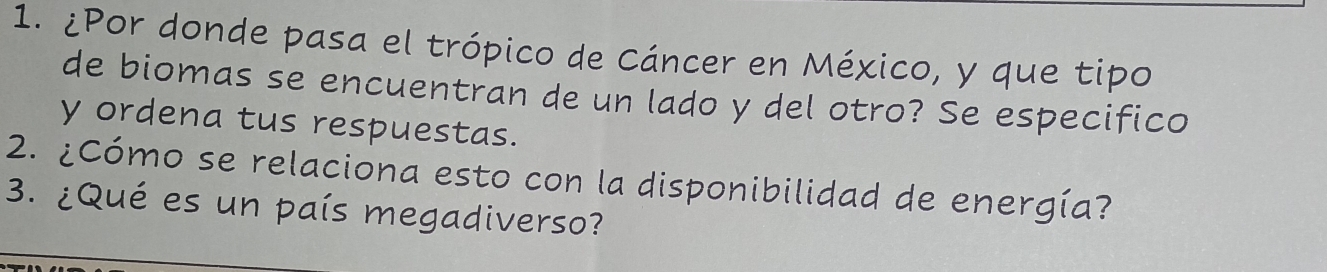 ¿Por donde pasa el trópico de Cáncer en México, y que tipo 
de biomas se encuentran de un lado y del otro? Se especifico 
y ordena tus respuestas. 
2. ¿Cómo se relaciona esto con la disponibilidad de energía? 
3. ¿Qué es un país megadiverso?