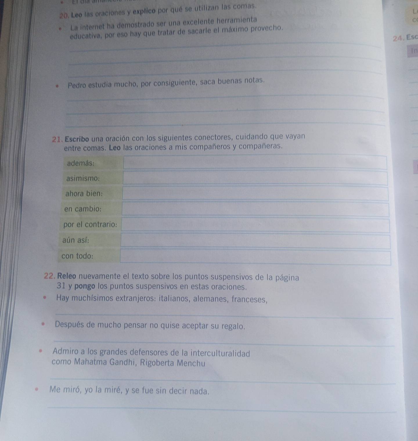 Leo las oraciones y explico por qué se utilizan las comas. 
C 
La internet ha demostrado ser una excelente herramienta L 
_ 
educativa, por eso hay que tratar de sacarle el máximo provecho. 
24. Esc 
_ 
In 
_ 
Pedro estudia mucho, por consiguiente, saca buenas notas. 
_ 
_ 
_ 
21. Escribo una oración con los siguientes conectores, cuidando que vayan 
entre comas. Leo las oraciones a mis compañeros y compañeras. 
además: 
asimismo: 
ahora bien: 
en cambio: 
por el contrario: 
aún así: 
con todo: 
22. Releo nuevamente el texto sobre los puntos suspensivos de la página 
31 y pongo los puntos suspensivos en estas oraciones. 
Hay muchísimos extranjeros: italianos, alemanes, franceses, 
_ 
Después de mucho pensar no quise aceptar su regalo. 
_ 
Admiro a los grandes defensores de la interculturalidad 
como Mahatma Gandhi, Rigoberta Menchu 
_ 
Me miró, yo la miré, y se fue sin decir nada. 
_