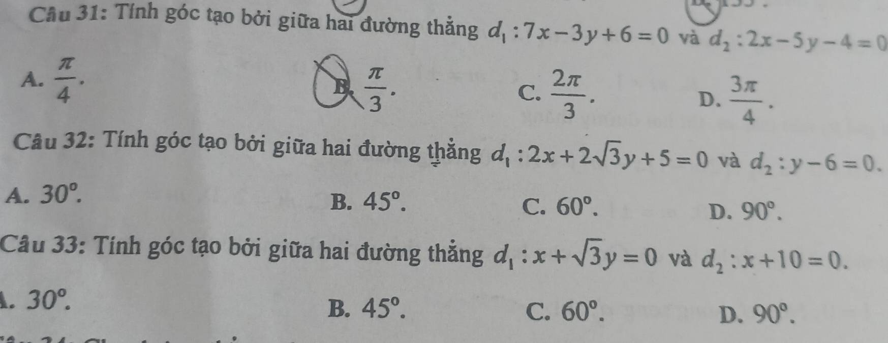 Cầu 31: Tính góc tạo bởi giữa hai đường thẳng d_1:7x-3y+6=0 và d_2:2x-5y-4=0
A.  π /4 .
B  π /3 .
C.  2π /3 .
D.  3π /4 . 
Câu 32: Tính góc tạo bởi giữa hai đường thẳng d_1:2x+2sqrt(3)y+5=0 và d_2:y-6=0.
A. 30°.
B. 45°. C. 60°. D. 90°. 
Câu 33: Tính góc tạo bởi giữa hai đường thẳng d_1:x+sqrt(3)y=0 và d_2:x+10=0.
A. 30°.
B. 45°. C. 60°. 90°. 
D.