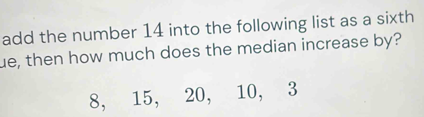 add the number 14 into the following list as a sixth 
ue, then how much does the median increase by?
8, 15, 20, 10, 3