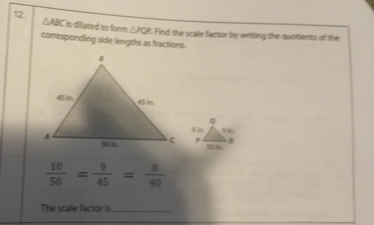 △ ABC is dilated to form △ PQR Find the scale factor by writing the quotients of the 
comesponding side lengths as fractions.
 10/50 = 9/45 = 8/40 
The scale factor is_