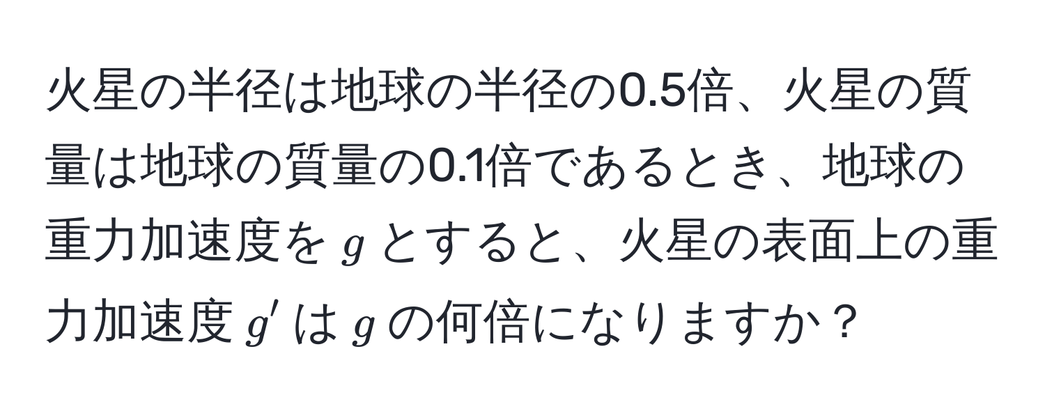 火星の半径は地球の半径の0.5倍、火星の質量は地球の質量の0.1倍であるとき、地球の重力加速度を$g$とすると、火星の表面上の重力加速度$g'$は$g$の何倍になりますか？