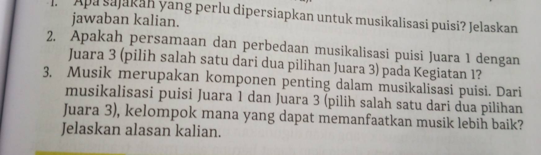 Apa sajakan yang perlu dipersiapkan untuk musikalisasi puisi? Jelaskan 
jawaban kalian. 
2. Apakah persamaan dan perbedaan musikalisasi puisi Juara 1 dengan 
Juara 3 (pilih salah satu dari dua pilihan Juara 3) pada Kegiatan 1? 
3. Musik merupakan komponen penting dalam musikalisasi puisi. Dari 
musikalisasi puisi Juara 1 dan Juara 3 (pilih salah satu dari dua pilihan 
Juara 3), kelompok mana yang dapat memanfaatkan musik lebih baik? 
Jelaskan alasan kalian.