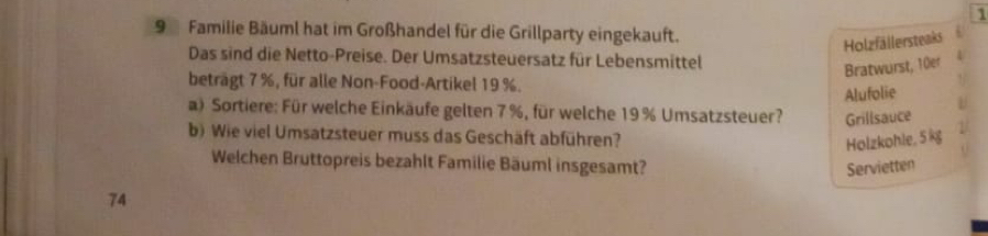 1 
9 Familie Bäuml hat im Großhandel für die Grillparty eingekauft. 
Holzfällersteaks 
Das sind die Netto-Preise. Der Umsatzsteuersatz für Lebensmittel 
Bratwurst, 10er 
beträgt 7 %, für alle Non-Food-Artikel 19 %. 
Alufolie 
a) Sortiere: Für welche Einkäufe gelten 7 %, für welche 19% Umsatzsteuer? Grillsauce 
b) Wie viel Umsatzsteuer muss das Geschäft abführen? Holzkohle, 5 kg
Welchen Bruttopreis bezahlt Familie Bäuml insgesamt? Servietten 
74