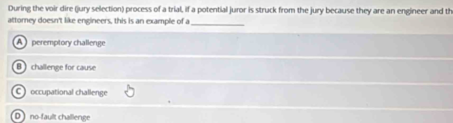 During the voir dire (jury selection) process of a trial, if a potential juror is struck from the jury because they are an engineer and th
attorney doesn't like engineers, this is an example of a_
A peremptory challenge
B challenge for cause
C occupational challenge
D no-fault challenge