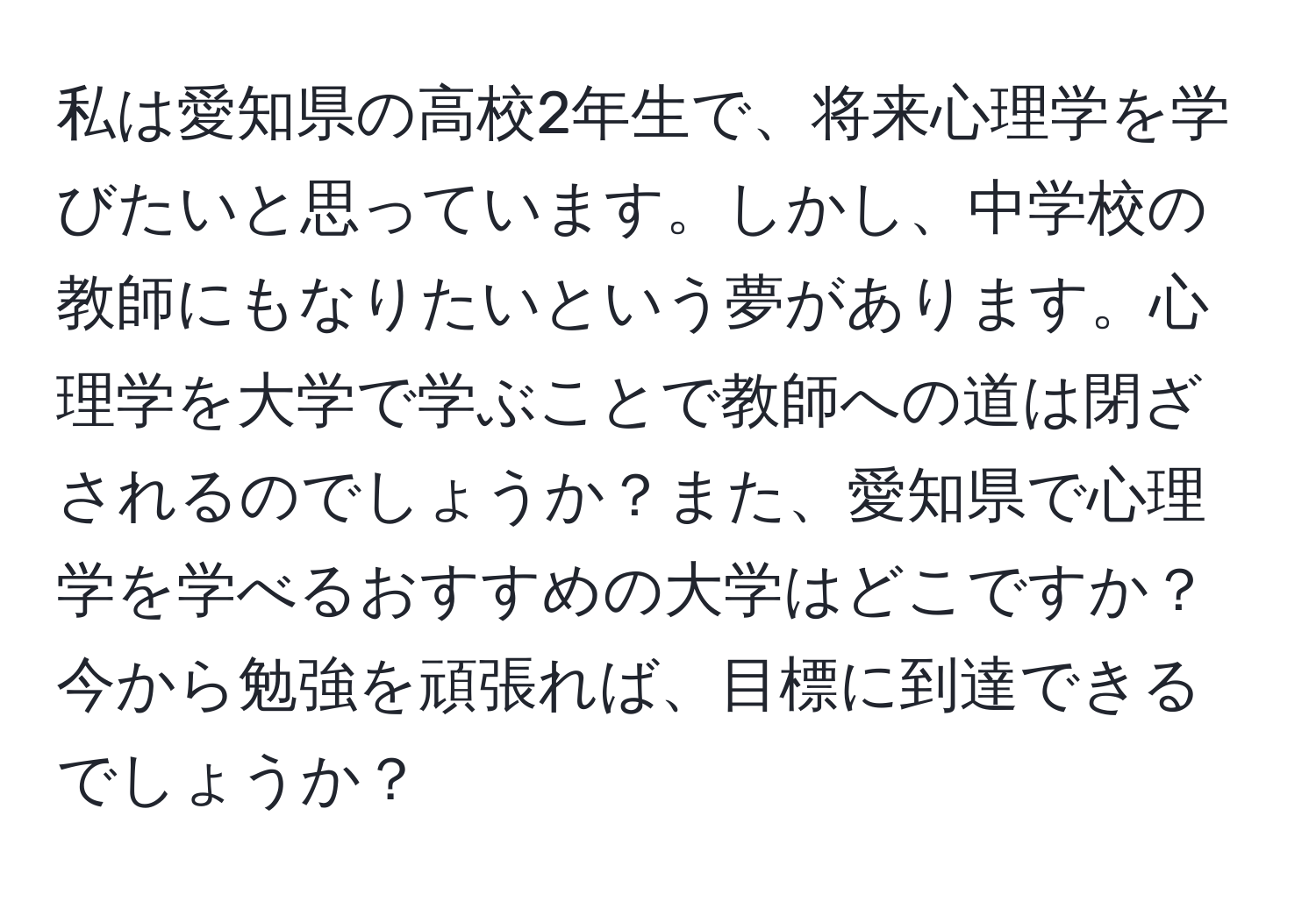 私は愛知県の高校2年生で、将来心理学を学びたいと思っています。しかし、中学校の教師にもなりたいという夢があります。心理学を大学で学ぶことで教師への道は閉ざされるのでしょうか？また、愛知県で心理学を学べるおすすめの大学はどこですか？今から勉強を頑張れば、目標に到達できるでしょうか？