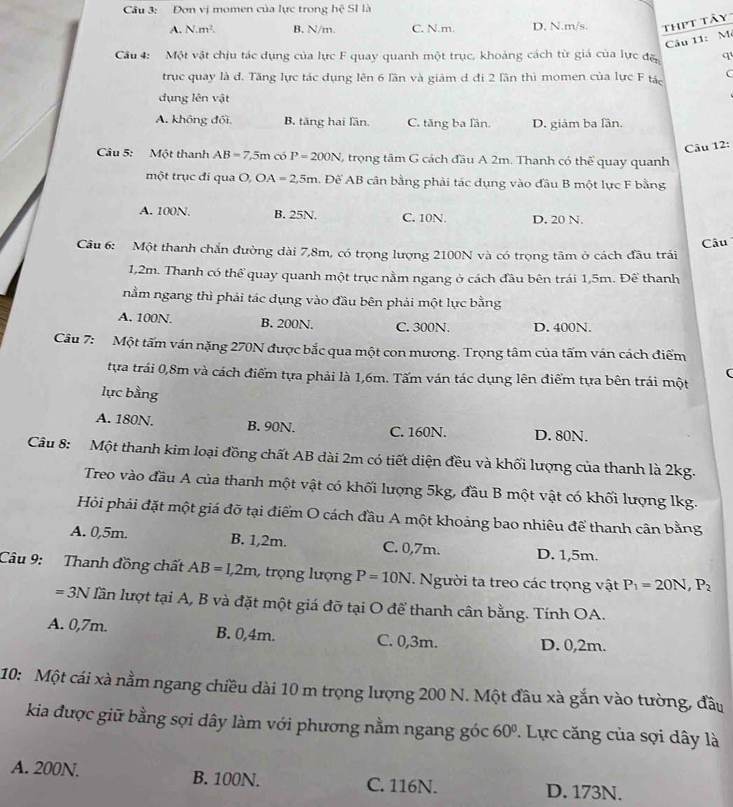 Đơn vị momen của lực trong hệ SI là
A. N· m^2. B. N/m. C. N.m. D. N.m/s.
thpt tây
Câu 11: M
Cầâu 4: Một vật chịu tác dụng của lực F quay quanh một trục, khoảng cách từ giá của lực đặ q
trục quay là d. Tăng lực tác dụng lên 6 lần và giảm d đi 2 lần thì momen của lực F tác C
dụng lên vật
A. không đối. B. tăng hai lần. C. tăng ba lần. D. giảm ba lần.
Câu 12:
Câu 5: Một thanh AB=7,5m có P=200N (, trọng tâm G cách đầu A 2m. Thanh có thể quay quanh
một trục đi qua O, OA=2,5m. Để AB cân bằng phải tác dụng vào đầu B một lực F bằng
A. 100N. B. 25N. C. 10N. D. 20 N.
Câu
Câu 6: Một thanh chắn đường dài 7,8m, có trọng lượng 2100N và có trọng tâm ở cách đầu trái
1,2m. Thanh có thể quay quanh một trục nằm ngang ở cách đầu bên trái 1,5m. Để thanh
nằm ngang thì phải tác dụng vào đầu bên phải một lực bằng
A. 100N. B. 200N. C. 300N. D. 400N.
Câu 7: Một tấm ván nặng 270N được bắc qua một con mương. Trọng tâm của tấm ván cách điểm
(
tựa trái 0,8m và cách điểm tựa phải là 1,6m. Tấm ván tác dụng lên điểm tựa bên trái một
lực bằng
A. 180N. B. 90N. C. 160N. D. 80N.
Câu 8: Một thanh kim loại đồng chất AB dài 2m có tiết diện đều và khối lượng của thanh là 2kg.
Treo vào đầu A của thanh một vật có khối lượng 5kg, đầu B một vật có khối lượng lkg.
Hỏi phải đặt một giá đỡ tại điểm O cách đầu A một khoảng bao nhiêu để thanh cân bằng
A. 0,5m. B. 1,2m. C. 0,7m. D. 1,5m.
Câu 9: Thanh đồng chất AB=1,2m , trọng lượng P=10N. Người ta treo các trọng vật P_1=20N,P_2
=3N lần lượt tại A, B và đặt một giá đỡ tại O để thanh cân bằng. Tính OA.
A. 0,7m. B. 0,4m. C. 0,3m.
D. 0,2m.
10: Một cái xà nằm ngang chiều dài 10 m trọng lượng 200 N. Một đầu xà gắn vào tường, đầu
kia được giữ bằng sợi dây làm với phương nằm ngang góc 60°. Lực căng của sợi dây là
A. 200N. B. 100N. C. 116N.
D. 173N.