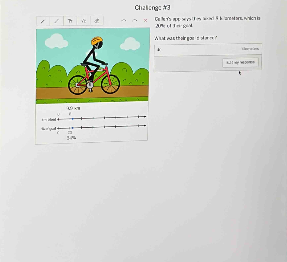 Challenge #3 
Tr Callen's app says they biked 8 kilometers, which is
20% of their goal. 
What was their goal distance?
40
kilometers
Edit my response