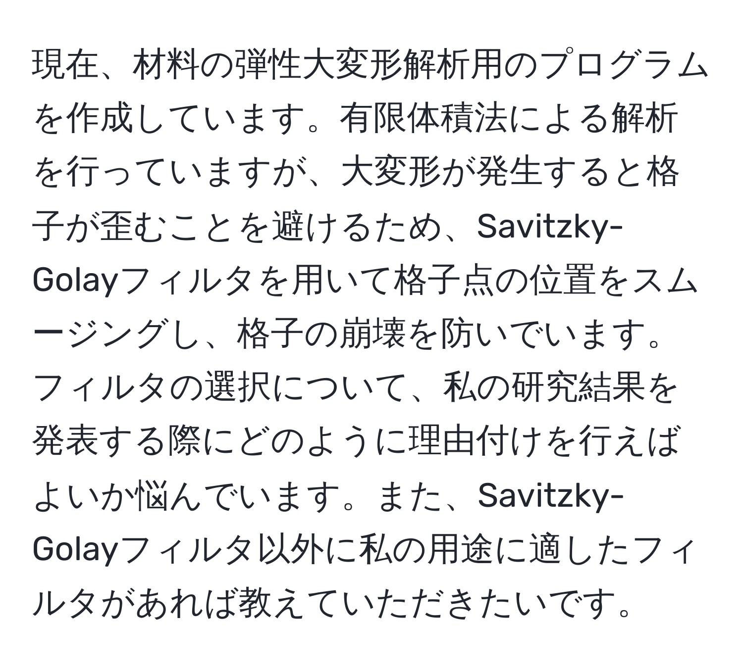 現在、材料の弾性大変形解析用のプログラムを作成しています。有限体積法による解析を行っていますが、大変形が発生すると格子が歪むことを避けるため、Savitzky-Golayフィルタを用いて格子点の位置をスムージングし、格子の崩壊を防いでいます。フィルタの選択について、私の研究結果を発表する際にどのように理由付けを行えばよいか悩んでいます。また、Savitzky-Golayフィルタ以外に私の用途に適したフィルタがあれば教えていただきたいです。