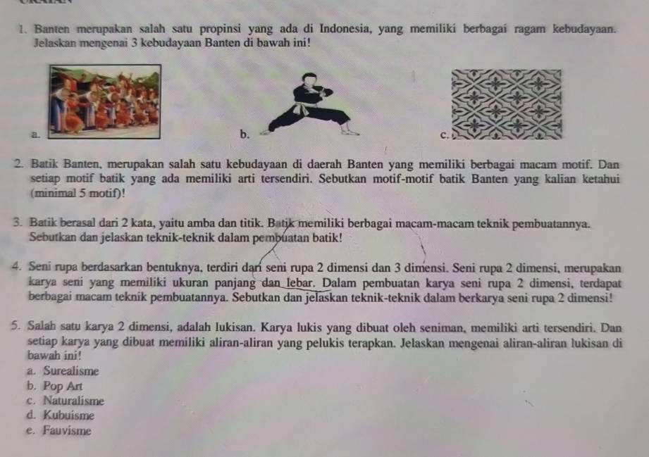 Banten merupakan salah satu propinsi yang ada di Indonesia, yang memiliki berbagai ragam kebudayaan.
Jelaskan mengenai 3 kebudayaan Banten di bawah ini!
a
b
2. Batik Banten, merupakan salah satu kebudayaan di daerah Banten yang memiliki berbagai macam motif. Dan
setiap motif batik yang ada memiliki arti tersendiri. Sebutkan motif-motif batik Banten yang kalian ketahui
(minimal 5 motif)!
3. Batik berasal dari 2 kata, yaitu amba dan titik. Batik memiliki berbagai macam-macam teknik pembuatannya.
Sebutkan dan jelaskan teknik-teknik dalam pembuatan batik!
4. Seni rupa berdasarkan bentuknya, terdiri dari seni rupa 2 dimensi dan 3 dimensi. Seni rupa 2 dimensi, merupakan
karya seni yang memiliki ukuran panjang dan lebar. Dalam pembuatan karya seni rupa 2 dimensi, terdapat
berbagai macam tekník pembuatannya. Sebutkan dan jelaskan teknik-teknik dalam berkarya seni rupa 2 dimensi!
5. Salah satu karya 2 dimensi, adalah lukisan. Karya lukis yang dibuat oleh seniman, memiliki arti tersendiri. Dan
setiap karya yang dibuat memiliki aliran-aliran yang pelukis terapkan. Jelaskan mengenai aliran-aliran lukisan di
bawah ini!
a. Surealisme
b. Pop Art
c. Naturalisme
d. Kubuisme
e. Fauvisme