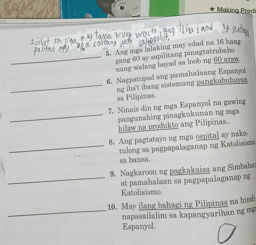 Making Predi 
5. Ang mga lalaking may edad na 16 hang. 
_gang 60 ay sapilitang pinagtatrabaho 
nang walang bayad sa loob ng 60 araw. 
6. Nagpatupad ang pamahalaang Espanyol 
_ng iba't ibang sistemang pangkabuhayan 
sa Pilipinas. 
7. Ninais din ng mga Espanyol na gawing 
_pangunahing pinagkukunan ng mga 
hilaw na produkto ang Pilipinas.. 
8. Ang pagtatayo ng mga ospital ay naka- 
_tulong sa pagpapalaganap ng Katolisismo 
sa bansa. 
9. Nagkaroon ng pagkakaisa ang Simbahar 
_at pamahalaan sa pagpapalaganap ng 
Katolisismo. 
10. May ilang bahagi ng Pilipinas na hindi 
_napasailalim sa kapangyarihan ng mg 
Espanyol.