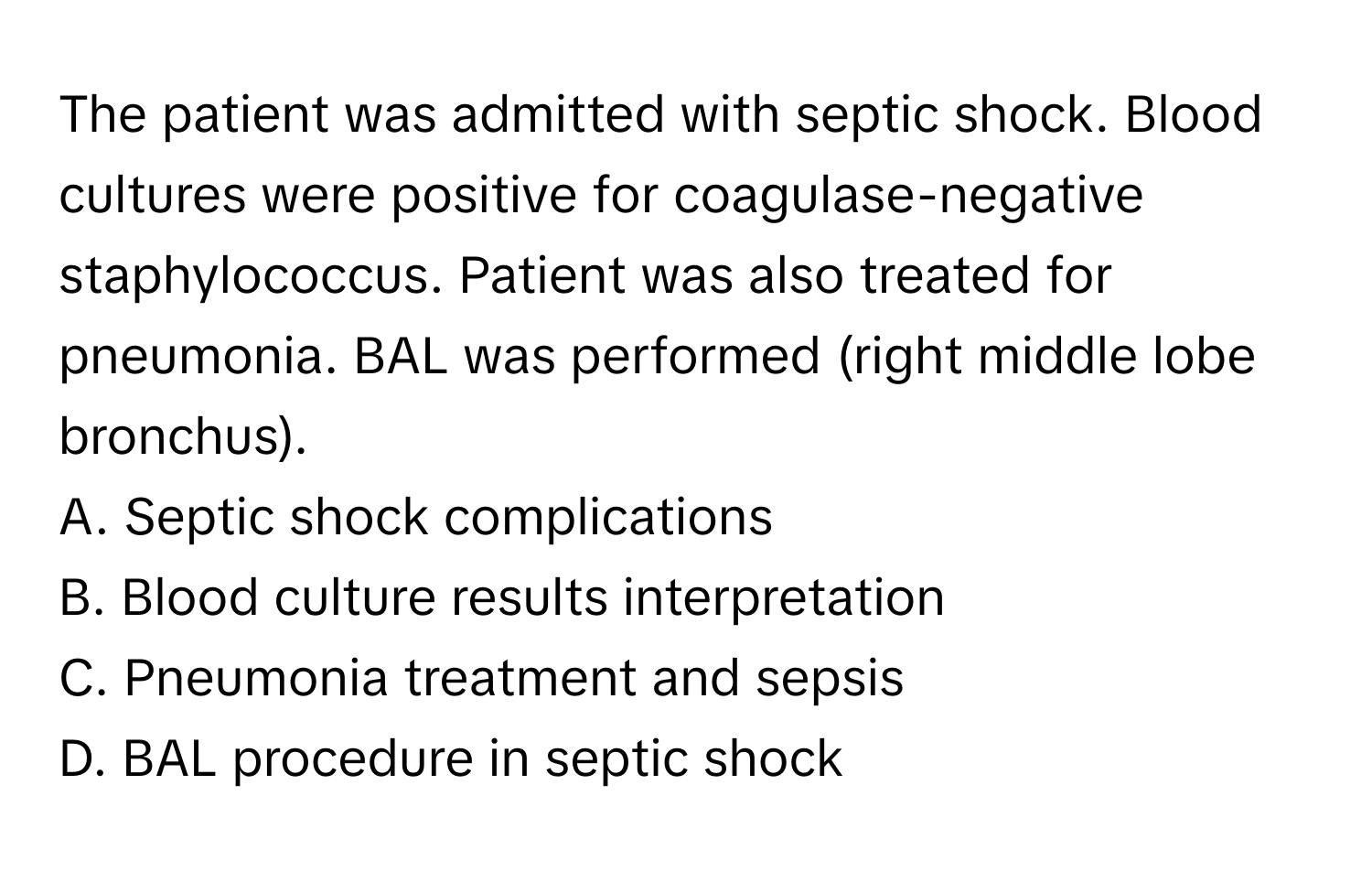 The patient was admitted with septic shock. Blood cultures were positive for coagulase-negative staphylococcus. Patient was also treated for pneumonia. BAL was performed (right middle lobe bronchus).

A. Septic shock complications 
B. Blood culture results interpretation 
C. Pneumonia treatment and sepsis 
D. BAL procedure in septic shock