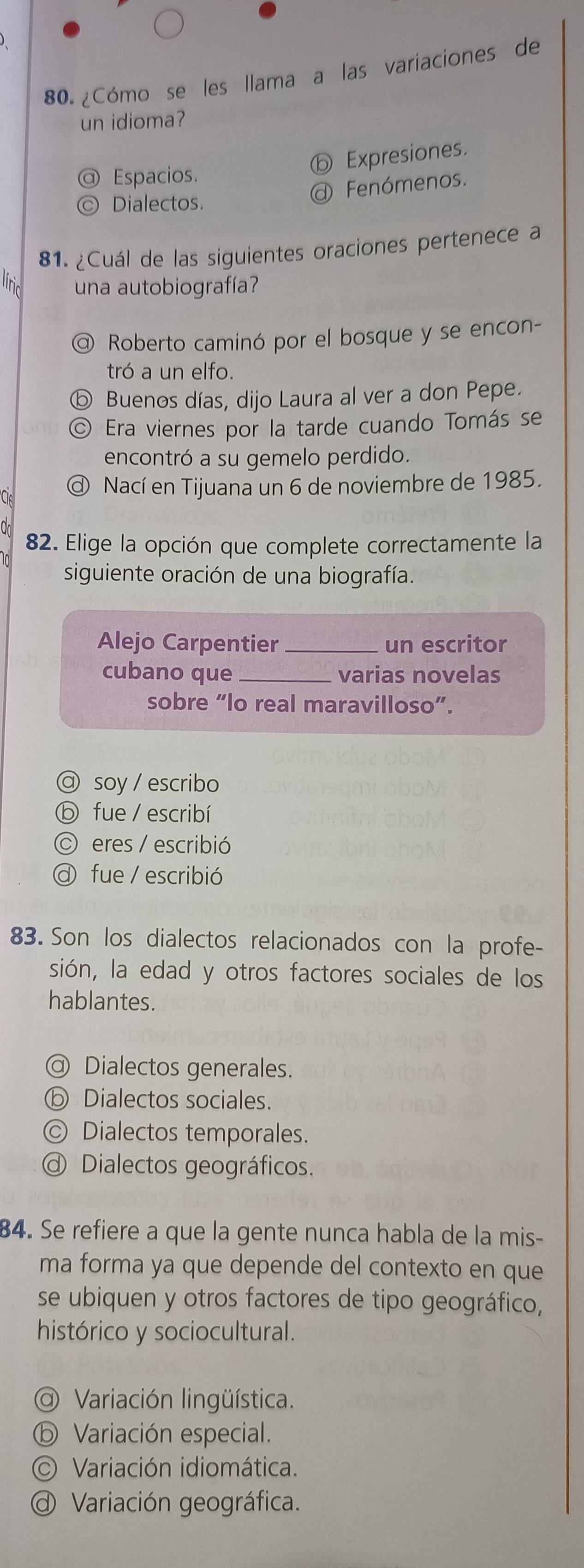 ¿Cómo se les llama a las variaciones de
un idioma?
ⓑ Expresiones.
@ Espacios.
Dialectos.
@ Fenómenos.
81. ¿Cuál de las siguientes oraciones pertenece a
una autobiografía?
@ Roberto caminó por el bosque y se encon-
tró a un elfo.
ⓑ Buenos días, dijo Laura al ver a don Pepe.
© Era viernes por la tarde cuando Tomás se
encontró a su gemelo perdido.
@ Nací en Tijuana un 6 de noviembre de 1985.
82. Elige la opción que complete correctamente la
siguiente oración de una biografía.
Alejo Carpentier _un escritor
cubano que_ varias novelas
sobre “lo real maravilloso”.
@ soy / escribo
ⓑ fue/ escribí
© eres / escribió
a fue / escribió
83. Son los dialectos relacionados con la profe-
sión, la edad y otros factores sociales de los
hablantes.
@ Dialectos generales.
ⓑ Dialectos sociales.
© Dialectos temporales.
Dialectos geográficos.
84. Se refiere a que la gente nunca habla de la mis-
ma forma ya que depende del contexto en que
se ubiquen y otros factores de tipo geográfico,
histórico y sociocultural.
@ Variación lingüística.
ⓑ Variación especial.
© Variación idiomática.
@ Variación geográfica.