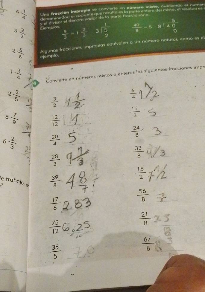 6 1/4  Una fracción impropia se convierte en número mixto, dividiendo el numer 
denominador, el cociente que resulta es la parte entera del mixto, el residuo es e 
y el divisor el denominador de la parte fraccionaria.
5 2/3  Ejemplos:
 5/3 =1 2/3  beginarrayr 1 3encloselongdiv 5 2endarray  40/8 =5 beginarrayr 5 8encloselongdiv 40endarray
2 5/6  Algunas fracciones impropias equivalen a un número natural, como es el 
ejemplo.
1 3/4 
Convierte en números mixtos o enteros las siguientes fracciones impre
 6/4 
2 3/5   3/2 
 15/3 
8 7/9   12/12 
 24/8 
6 2/3   20/4  _
 33/8 
 28/3 
 15/2 
le trabajo, α
 39/8 
 56/8 
 17/6 
 75/12 
 21/8 
 35/5 
 67/8 