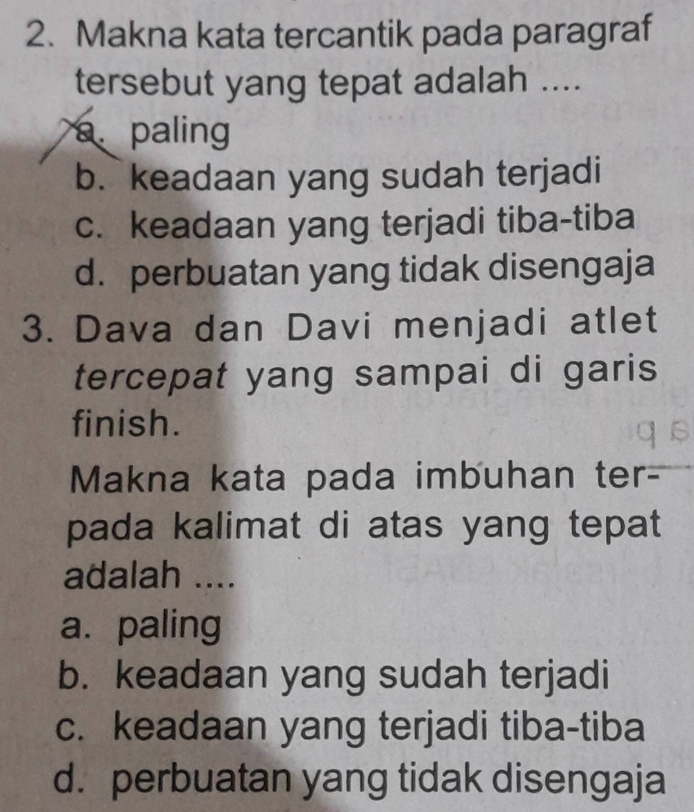 Makna kata tercantik pada paragraf
tersebut yang tepat adalah ....
a. paling
b. keadaan yang sudah terjadi
c. keadaan yang terjadi tiba-tiba
d. perbuatan yang tidak disengaja
3. Dava dan Davi menjadi atlet
tercepat yang sampai di garis
finish.
Makna kata pada imbuhan ter-
pada kalimat di atas yang tepat
adalah ....
a. paling
b. keadaan yang sudah terjadi
c. keadaan yang terjadi tiba-tiba
d. perbuatan yang tidak disengaja