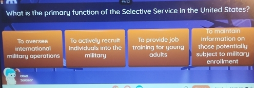 What is the primary function of the Selective Service in the United States?
To maintain
To oversee To actively recruit To provide job information on
international individuals into the training for young those potentially
military operations military adults subject to military
enrollment
Osiel Salazor