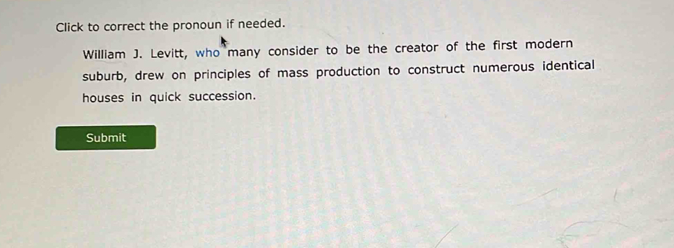 Click to correct the pronoun if needed. 
William J. Levitt, who many consider to be the creator of the first modern 
suburb, drew on principles of mass production to construct numerous identical 
houses in quick succession. 
Submit