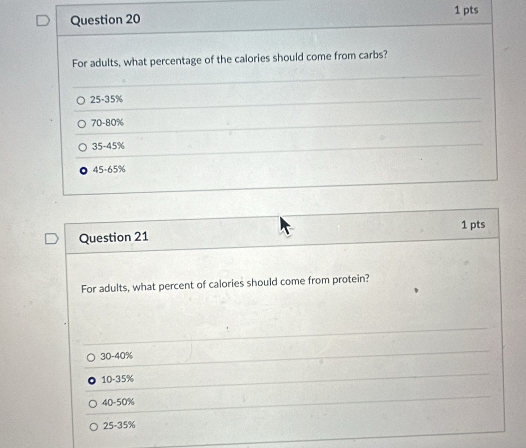 For adults, what percentage of the calories should come from carbs?
25-35%
70-80%
35-45%
45-65%
1 pts
Question 21
For adults, what percent of calories should come from protein?
30-40%
10-35%
40-50%
25-35%